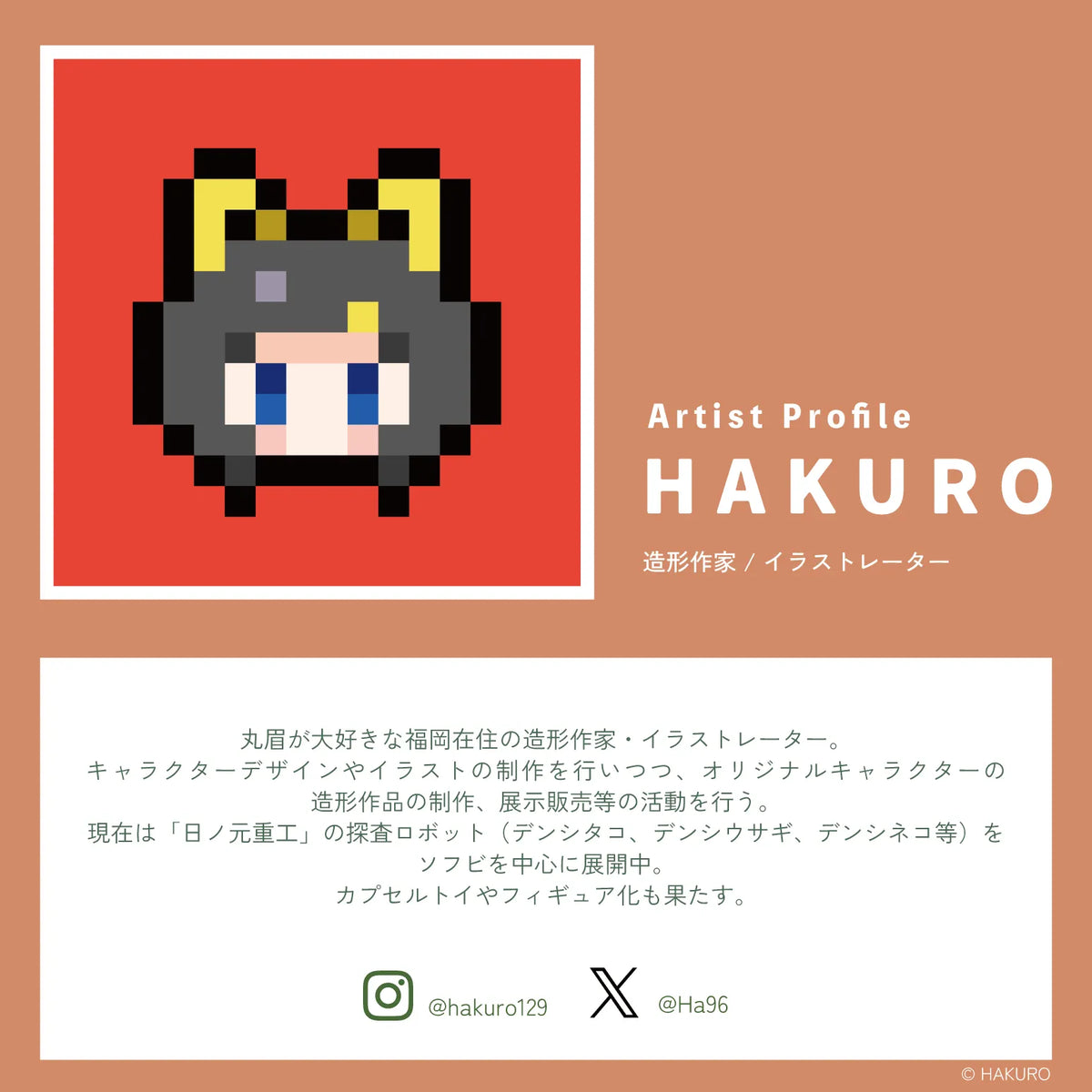 造形作家・イラストレーターのHAKUROのプロフィール。丸眉が大好きな福岡在住の造形作家・イラストレーター。キャラクターデザインやイラストの制作を行いつつ、オリジナルキャラクターの造形作品の制作、展示販売等の活動を行う。現在は「日ノ元重工」の探査ロボット（デンシタコ、デンシウサギ、デンシネコ等）をソフビを中心に展開中。カプセルトイやフィギュア化も果たす。Instagram @hakuro128 X @Ha96