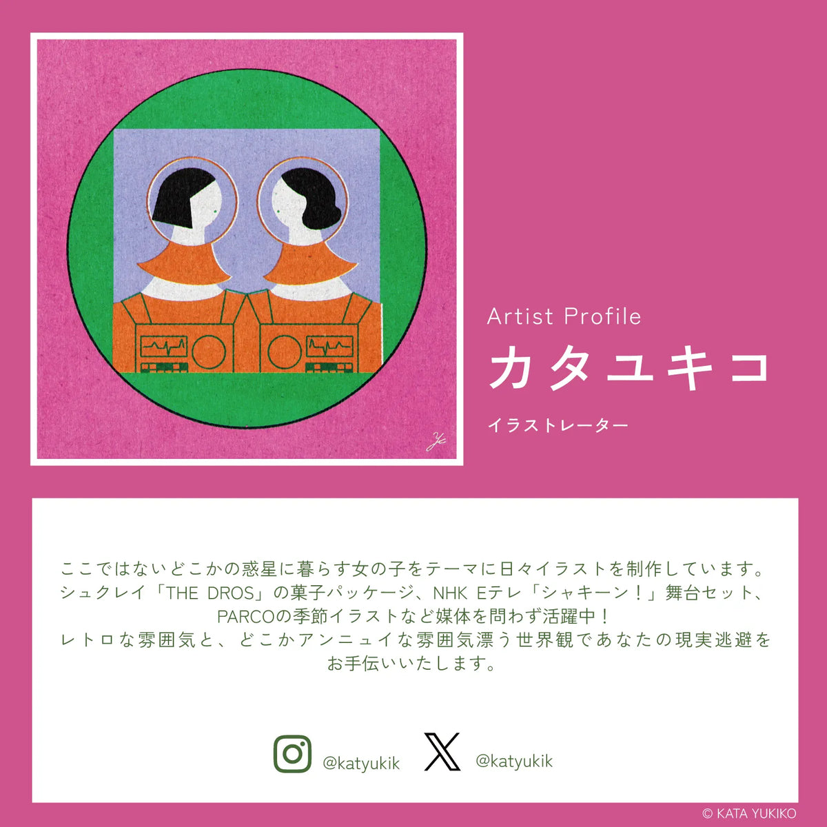 イラストレーター カタユキコのプロフィール。ここではないどこかの惑星に暮らす女の子をテーマに日々イラストを制作しています。シュクレイ「THE DROS」の菓子パッケージ、NHK Eテレ「シャッキーン！」舞台セット、PARCOの季節イラストなど媒体を問わず活躍中！レトロな雰囲気と、どこかアンニュイな雰囲気漂う世界観であなたの現実逃避をお手伝いいたします。Instagram @katyukik X @katyukik