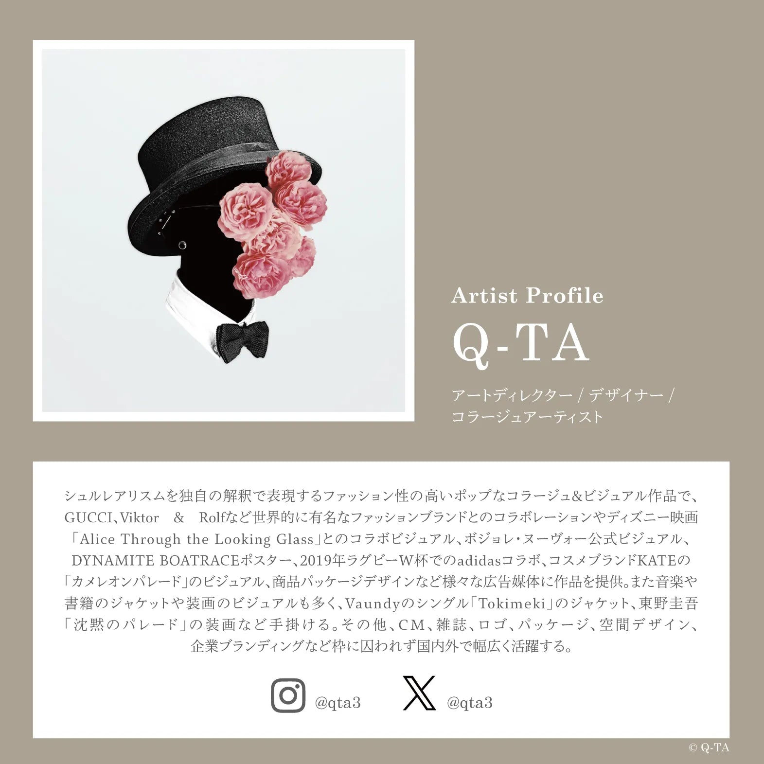 アートディレクター・デザイナー・コラージュアーティストのQ-TAのプロフィール。シュルレアリスムを独自の解釈で表現するファッション性の高いポップなコラージュ＆ビジュアル作品で、GUCCI、Viktor＆Rolfなど世界的に有名なファッションブランドとのコラボレーションやディズニー映画「Alice Through the Looking Glass」とのコラボビジュアル、ボジョレ・ヌーヴォー公式ビジュアル、DYNAMITE BOATRACEポスター、2019年ラグビーW杯でおのadidasコラボ、コスメブランドKATEの「カメレオンパレード」のビジュアル、商品パッケージデザインなど様々な広告媒体に作品を提供。また音楽や書籍のジャケットや装画のビジュアルも多く、Vaundyのシングル「Tokimeki」のジャケット、東野圭吾「沈黙のパレード」の装画などを手掛ける。その他、CM、雑誌、ロゴ、パッケージ、空間デザイン、企業ブランディングなど枠に囚われず国内外で幅広く活躍する。Instagram：@qta3　X：@qta3